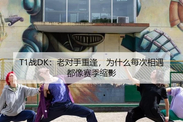 T1战DK：老对手重逢，为什么每次相遇都像赛季缩影